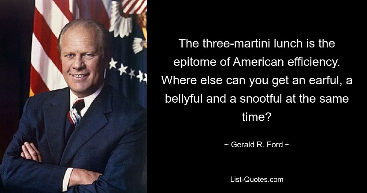 The three-martini lunch is the epitome of American efficiency. Where else can you get an earful, a bellyful and a snootful at the same time? — © Gerald R. Ford