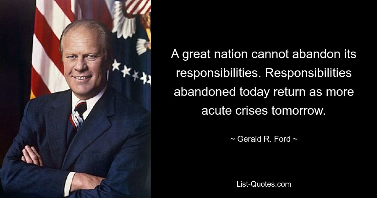 A great nation cannot abandon its responsibilities. Responsibilities abandoned today return as more acute crises tomorrow. — © Gerald R. Ford