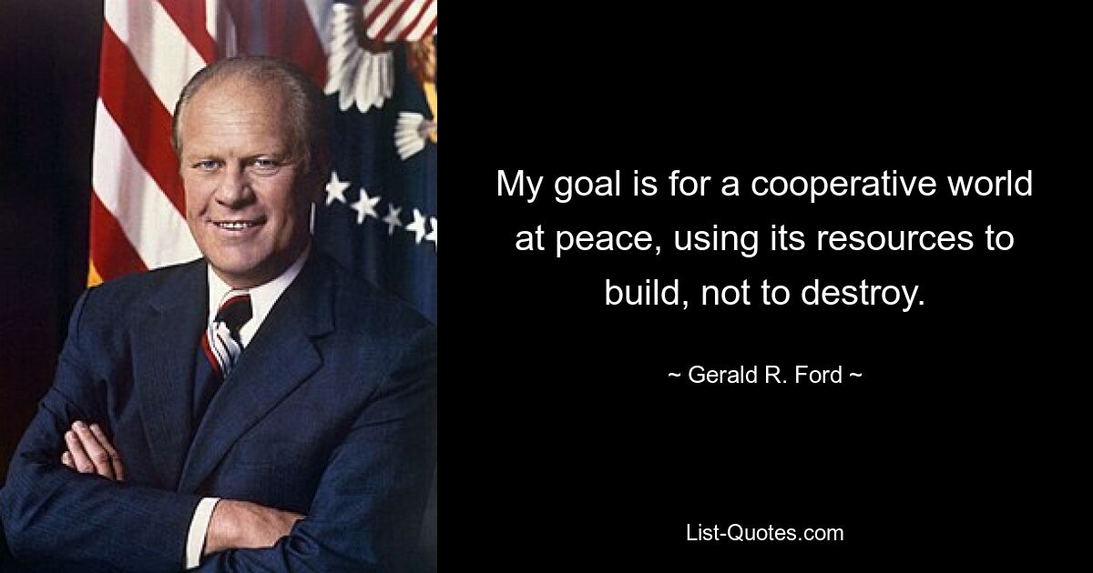 My goal is for a cooperative world at peace, using its resources to build, not to destroy. — © Gerald R. Ford