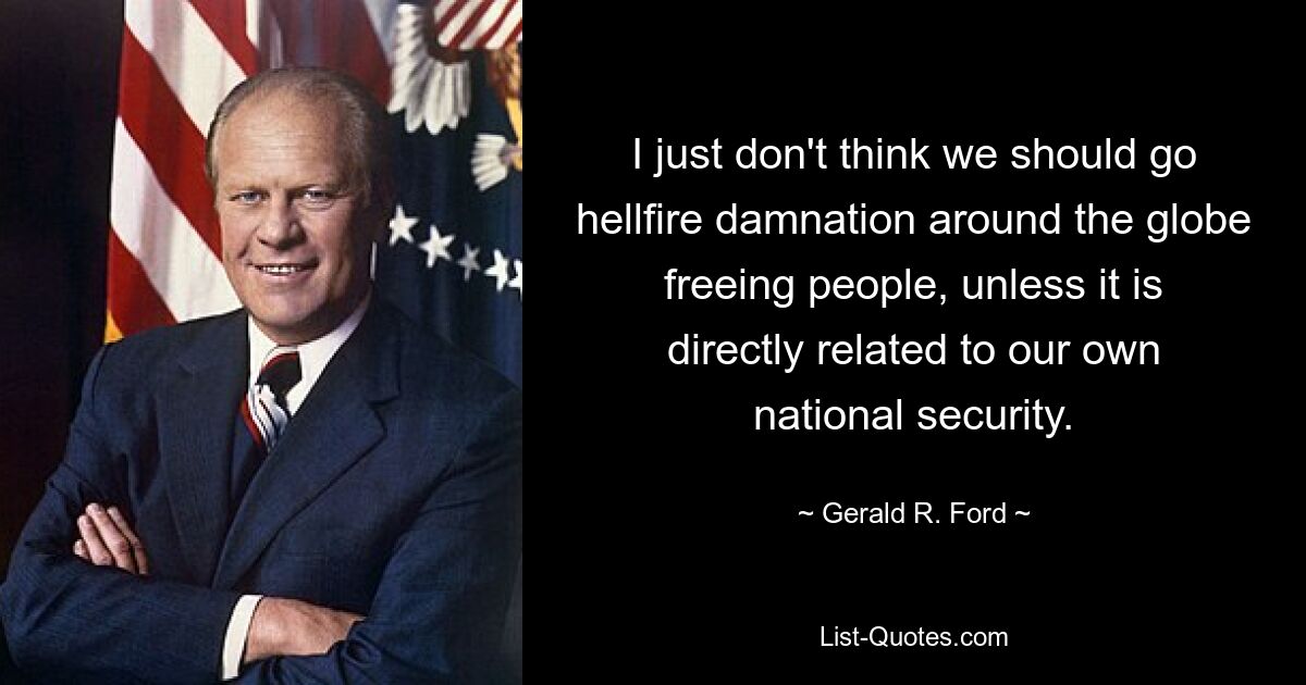 I just don't think we should go hellfire damnation around the globe freeing people, unless it is directly related to our own national security. — © Gerald R. Ford