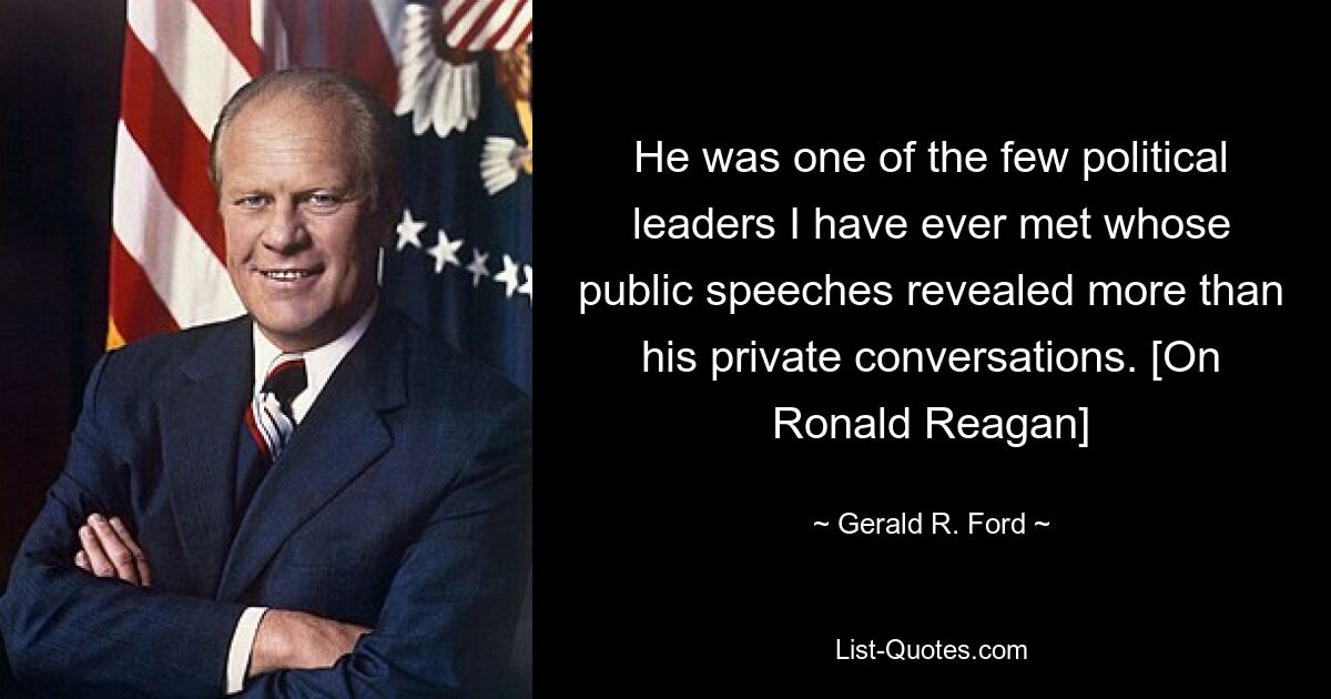 He was one of the few political leaders I have ever met whose public speeches revealed more than his private conversations. [On Ronald Reagan] — © Gerald R. Ford