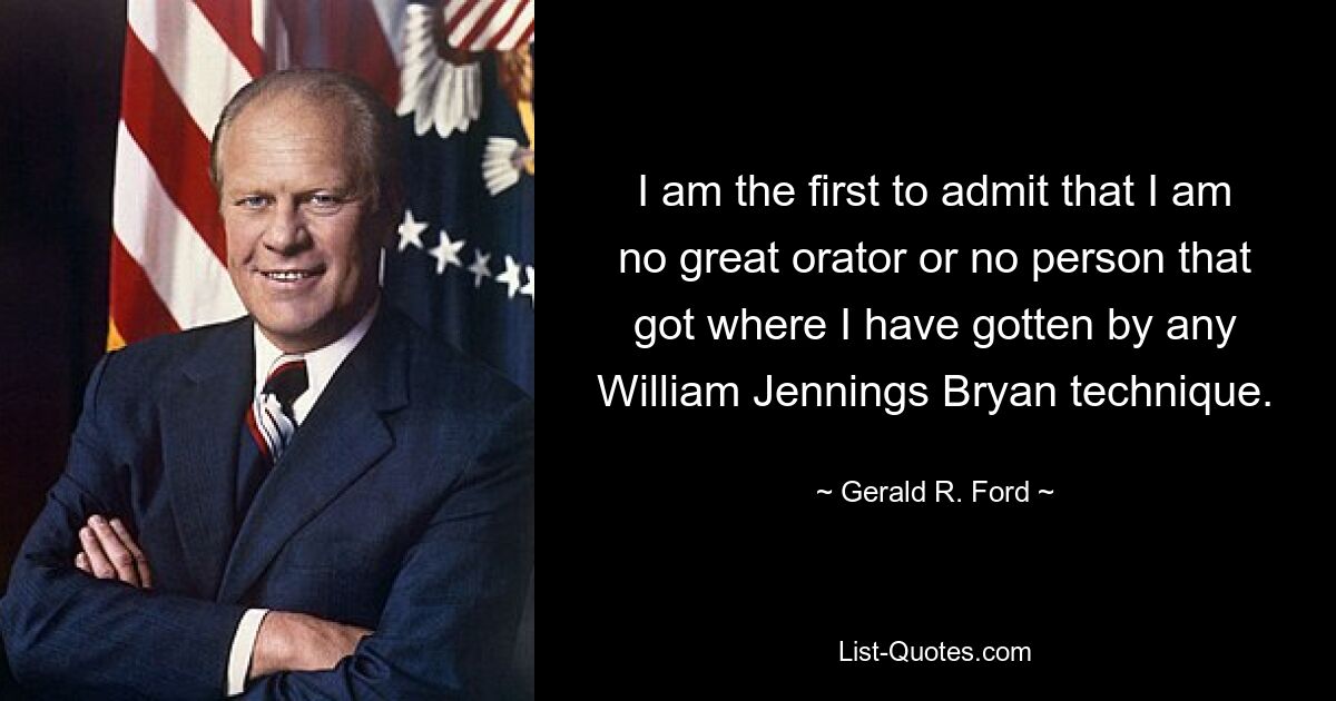 I am the first to admit that I am no great orator or no person that got where I have gotten by any William Jennings Bryan technique. — © Gerald R. Ford