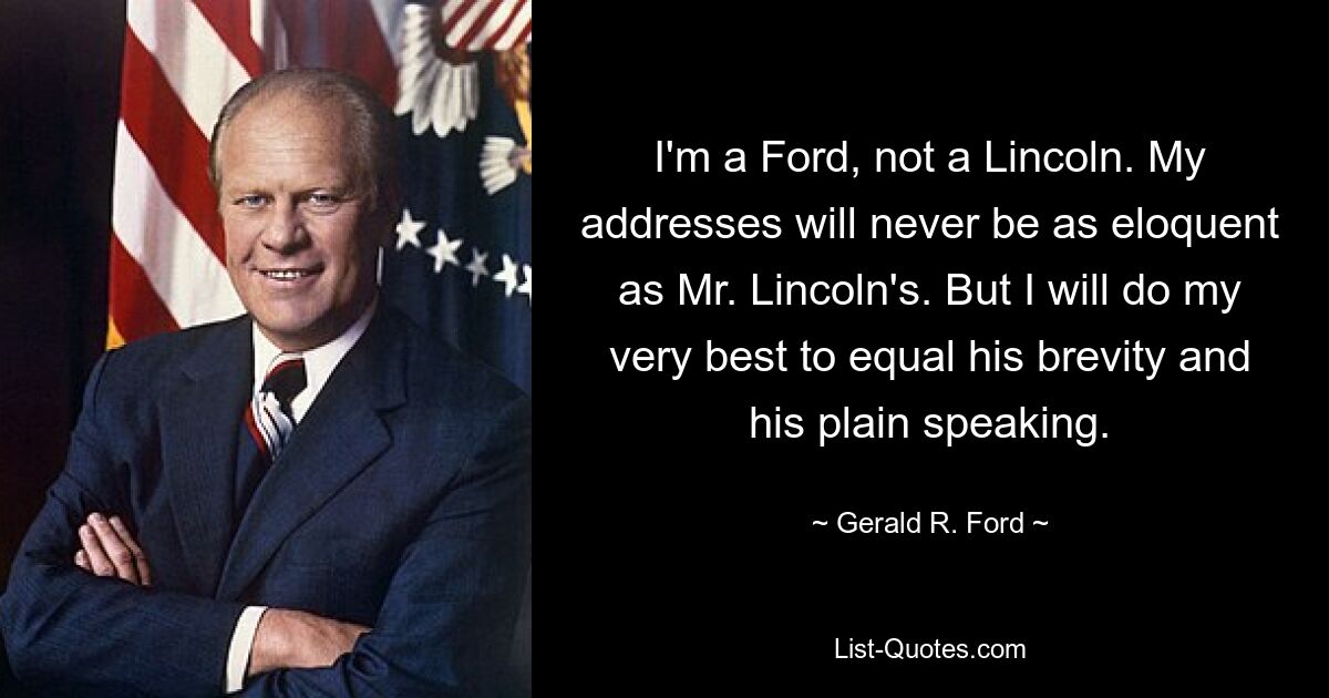 I'm a Ford, not a Lincoln. My addresses will never be as eloquent as Mr. Lincoln's. But I will do my very best to equal his brevity and his plain speaking. — © Gerald R. Ford