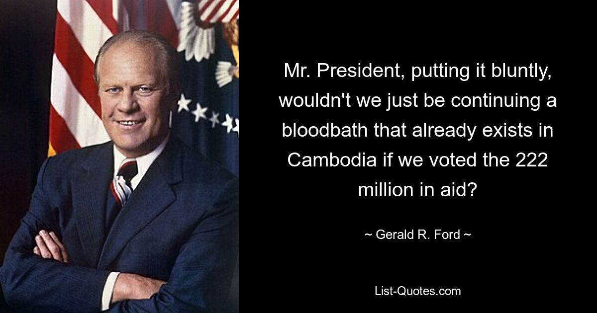 Mr. President, putting it bluntly, wouldn't we just be continuing a bloodbath that already exists in Cambodia if we voted the 222 million in aid? — © Gerald R. Ford