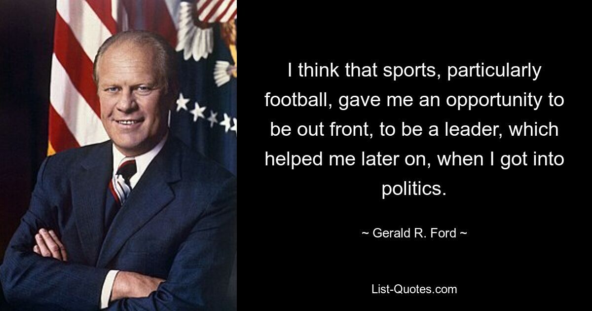 I think that sports, particularly football, gave me an opportunity to be out front, to be a leader, which helped me later on, when I got into politics. — © Gerald R. Ford