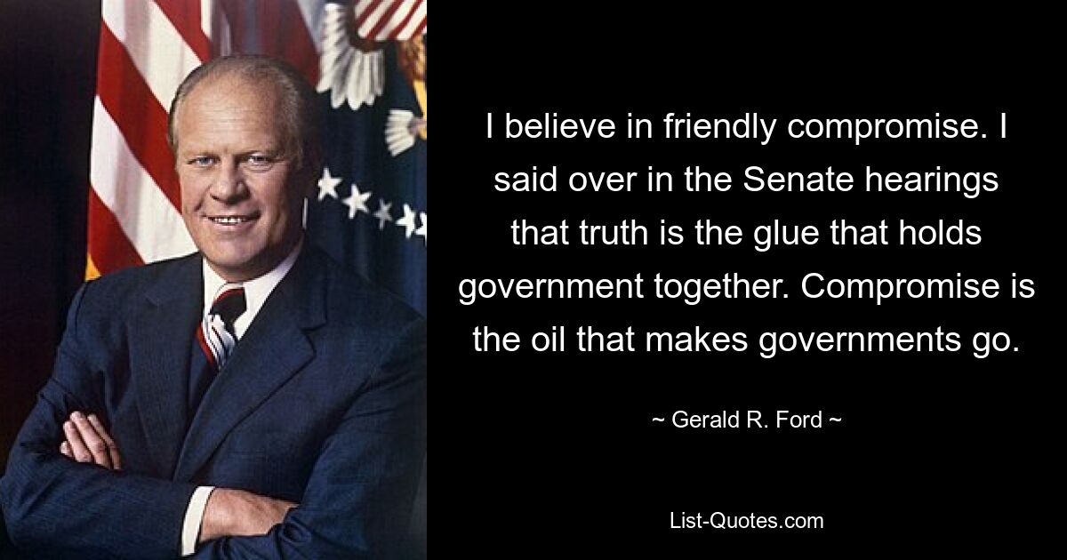 I believe in friendly compromise. I said over in the Senate hearings that truth is the glue that holds government together. Compromise is the oil that makes governments go. — © Gerald R. Ford