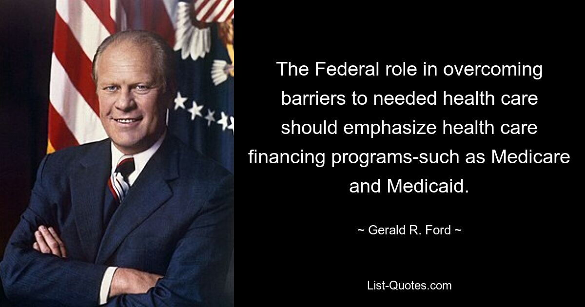 The Federal role in overcoming barriers to needed health care should emphasize health care financing programs-such as Medicare and Medicaid. — © Gerald R. Ford