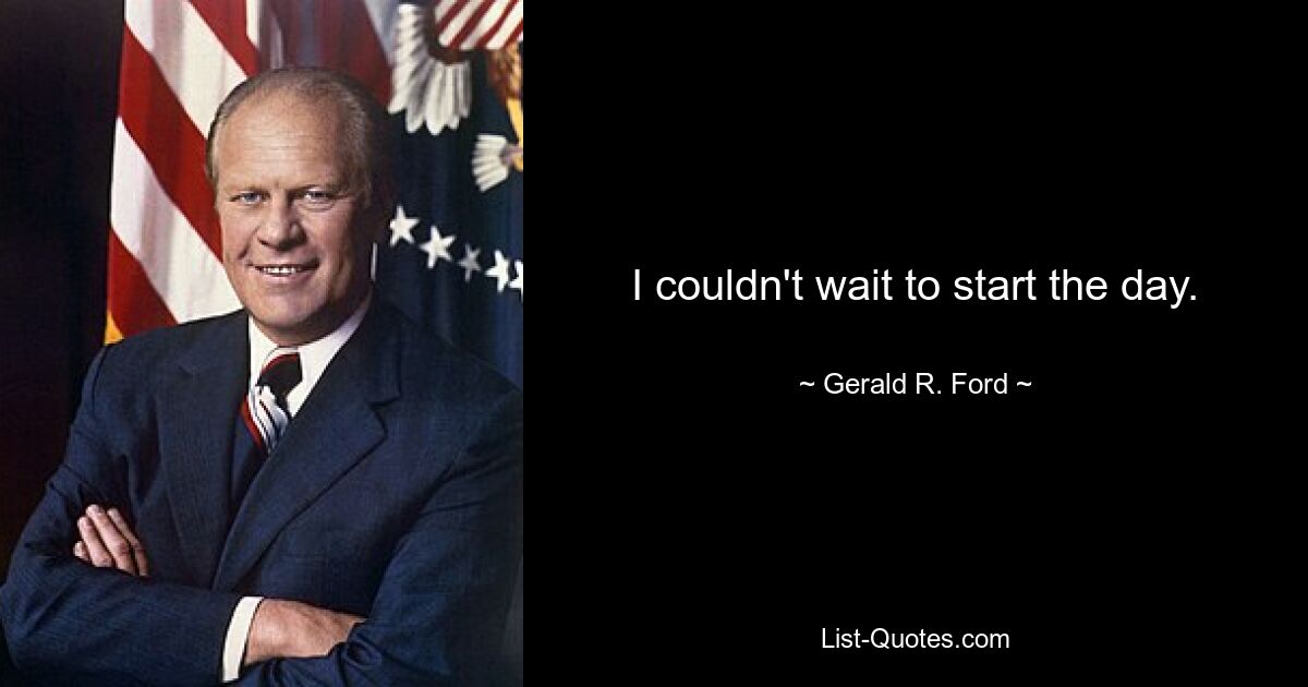 I couldn't wait to start the day. — © Gerald R. Ford