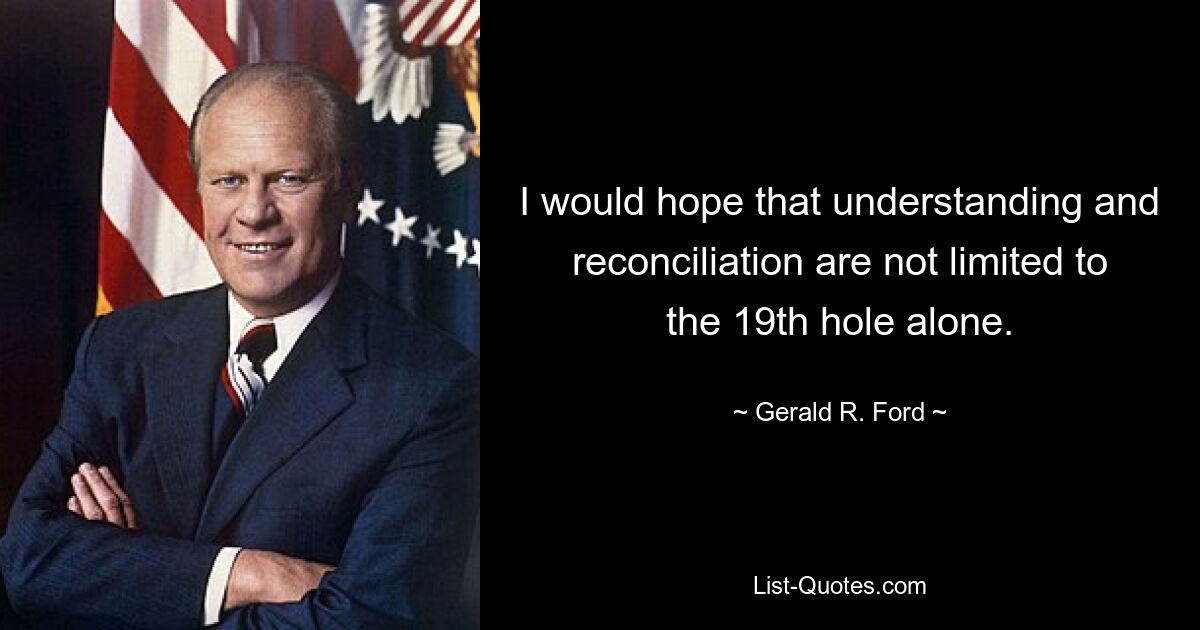 I would hope that understanding and reconciliation are not limited to the 19th hole alone. — © Gerald R. Ford