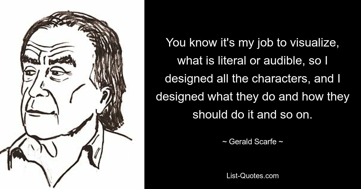 You know it's my job to visualize, what is literal or audible, so I designed all the characters, and I designed what they do and how they should do it and so on. — © Gerald Scarfe