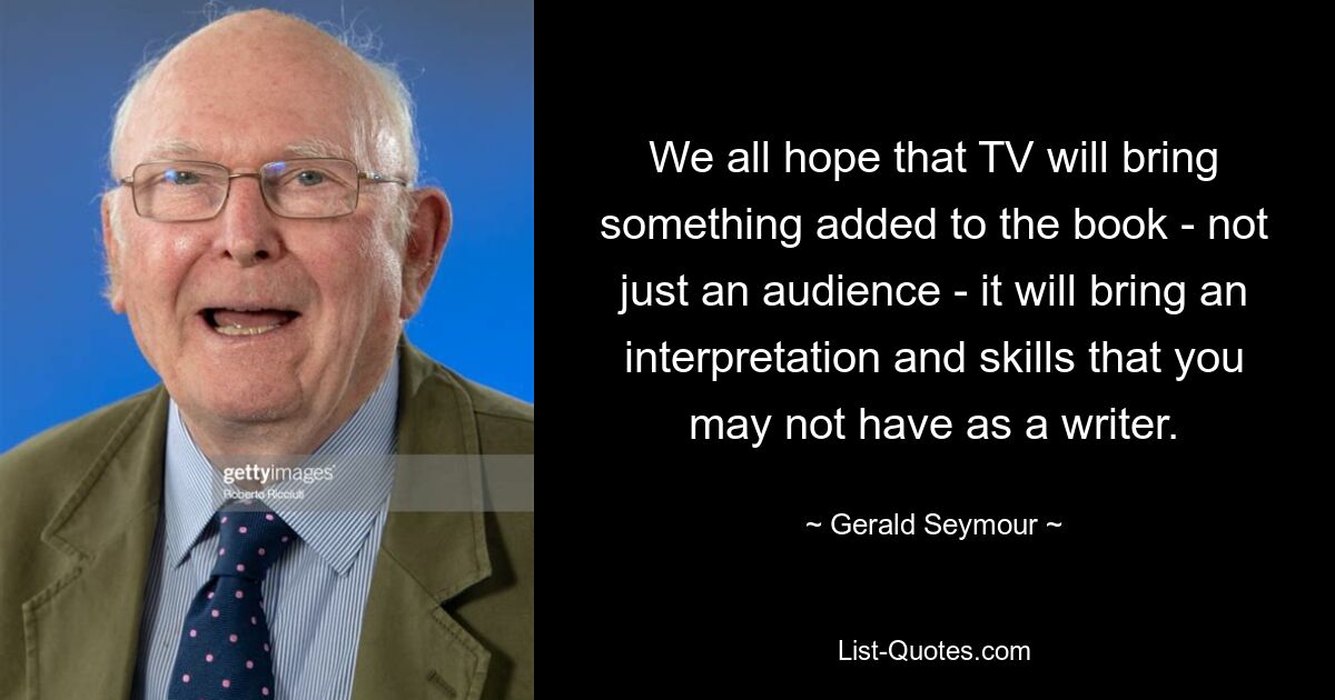 We all hope that TV will bring something added to the book - not just an audience - it will bring an interpretation and skills that you may not have as a writer. — © Gerald Seymour