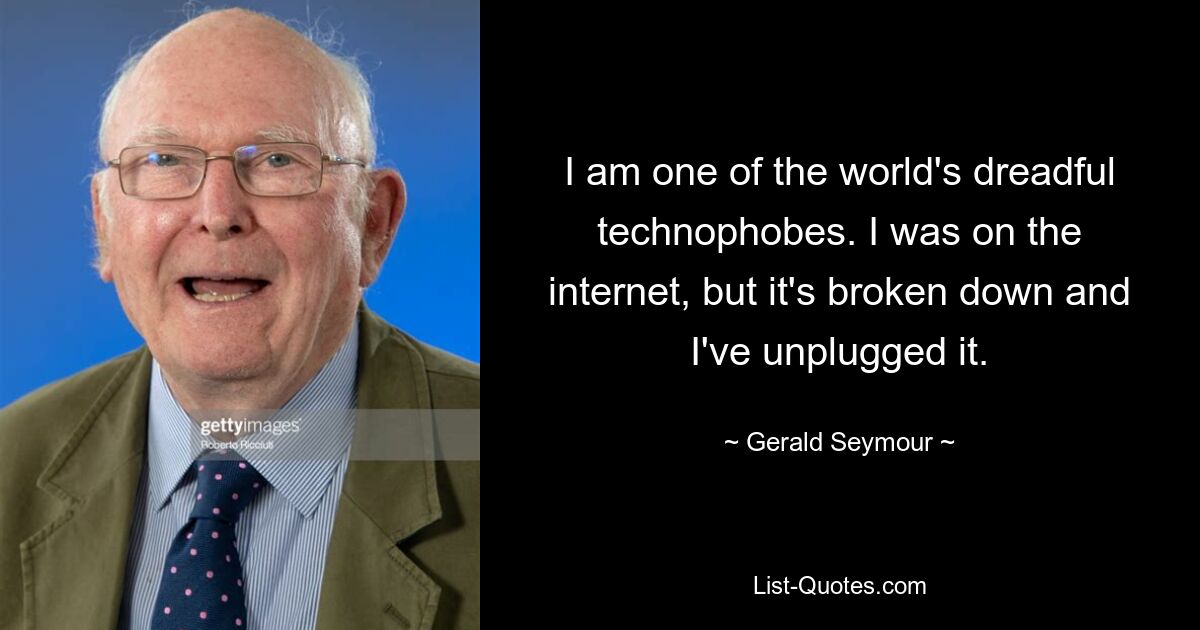 I am one of the world's dreadful technophobes. I was on the internet, but it's broken down and I've unplugged it. — © Gerald Seymour