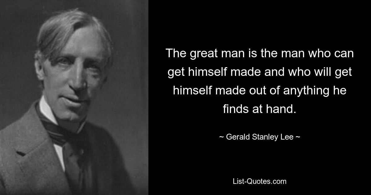 The great man is the man who can get himself made and who will get himself made out of anything he finds at hand. — © Gerald Stanley Lee