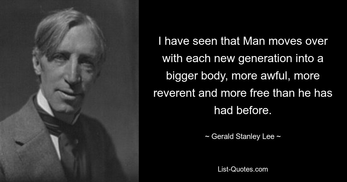 I have seen that Man moves over with each new generation into a bigger body, more awful, more reverent and more free than he has had before. — © Gerald Stanley Lee