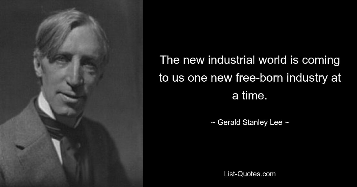 The new industrial world is coming to us one new free-born industry at a time. — © Gerald Stanley Lee