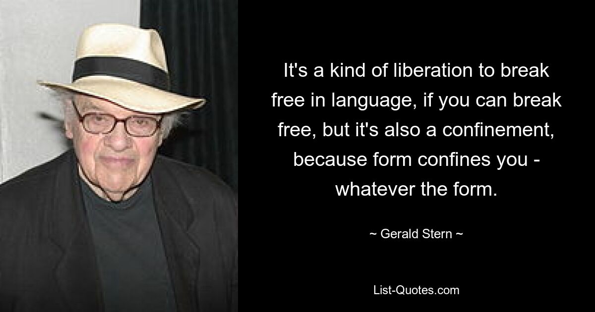 Es ist eine Art Befreiung, sich in der Sprache zu befreien, wenn man sich befreien kann, aber es ist auch eine Beschränkung, weil die Form einen einschränkt – welche Form auch immer. — © Gerald Stern