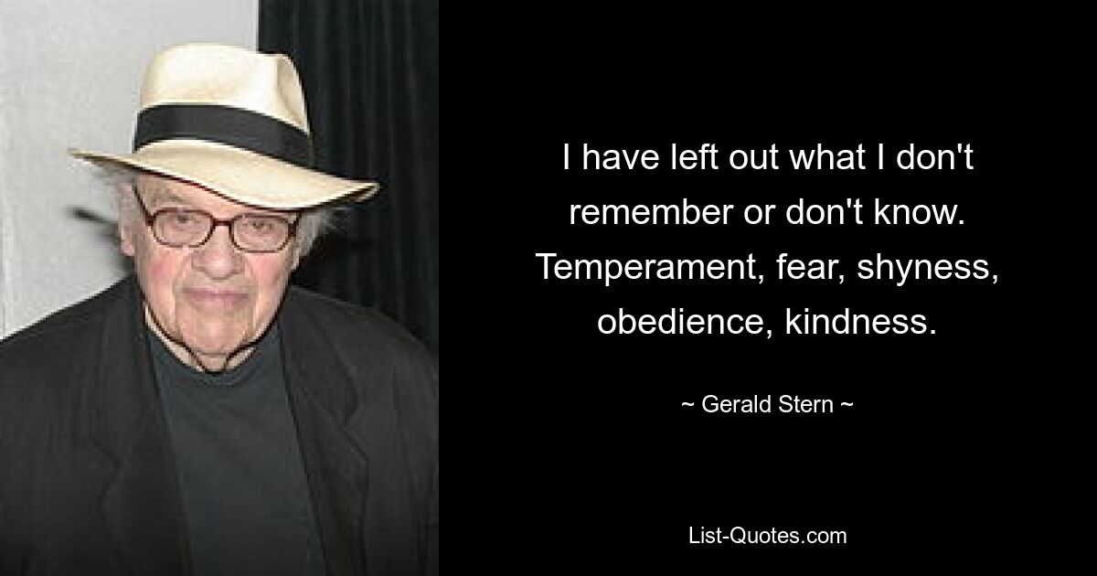 I have left out what I don't remember or don't know. Temperament, fear, shyness, obedience, kindness. — © Gerald Stern