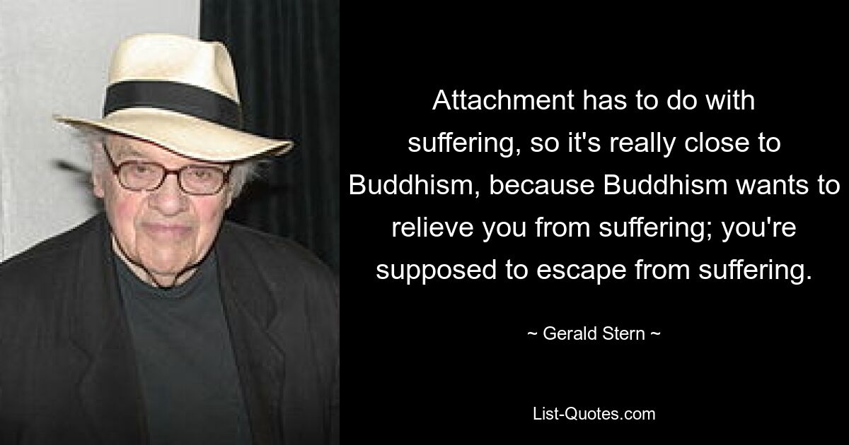 Attachment has to do with suffering, so it's really close to Buddhism, because Buddhism wants to relieve you from suffering; you're supposed to escape from suffering. — © Gerald Stern