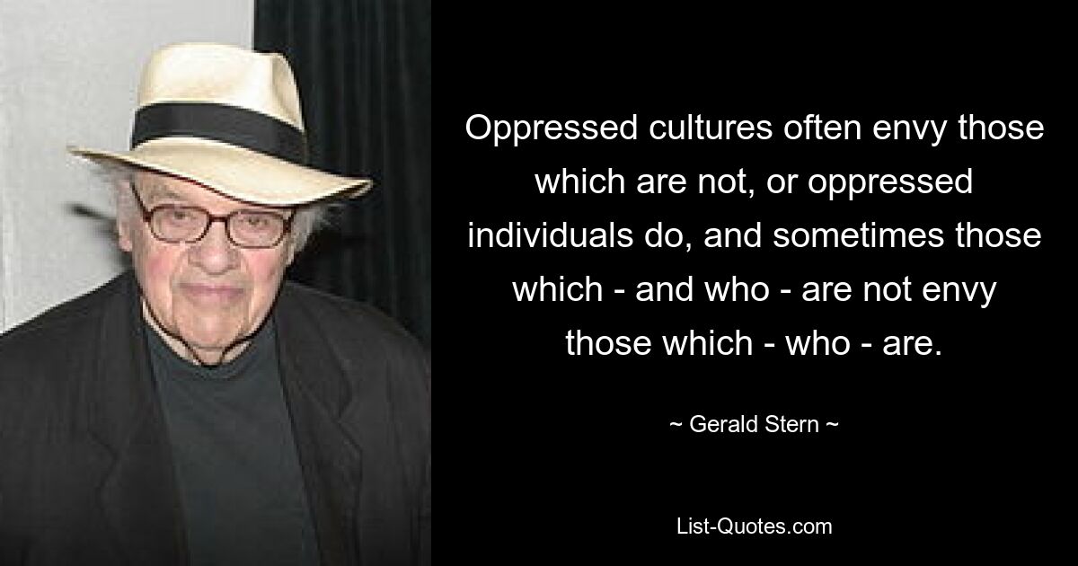 Oppressed cultures often envy those which are not, or oppressed individuals do, and sometimes those which - and who - are not envy those which - who - are. — © Gerald Stern