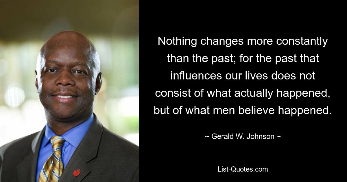 Nothing changes more constantly than the past; for the past that influences our lives does not consist of what actually happened, but of what men believe happened. — © Gerald W. Johnson