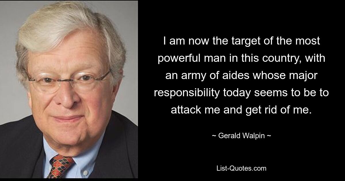 I am now the target of the most powerful man in this country, with an army of aides whose major responsibility today seems to be to attack me and get rid of me. — © Gerald Walpin