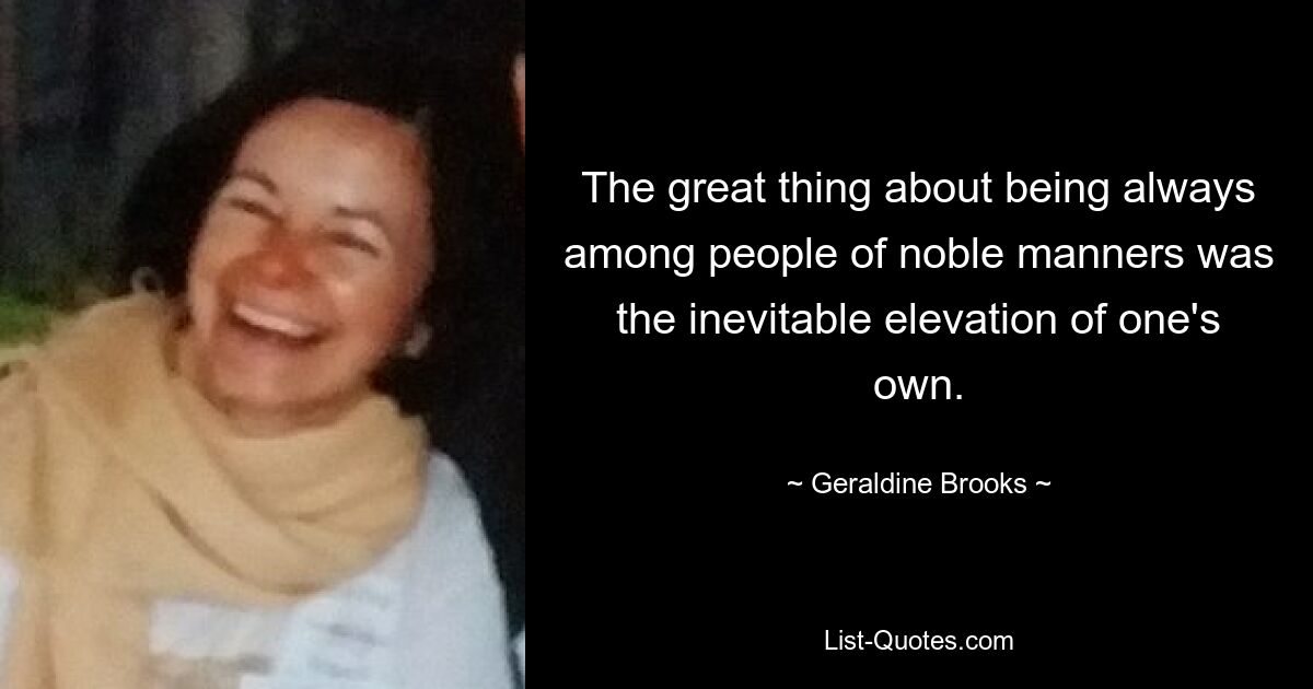 The great thing about being always among people of noble manners was the inevitable elevation of one's own. — © Geraldine Brooks