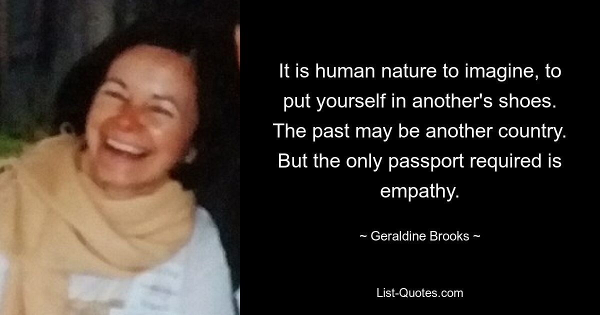 Es liegt in der Natur des Menschen, sich etwas vorzustellen und sich in die Lage eines anderen zu versetzen. Die Vergangenheit könnte ein anderes Land sein. Aber das Einzige, was man braucht, ist Empathie. — © Geraldine Brooks