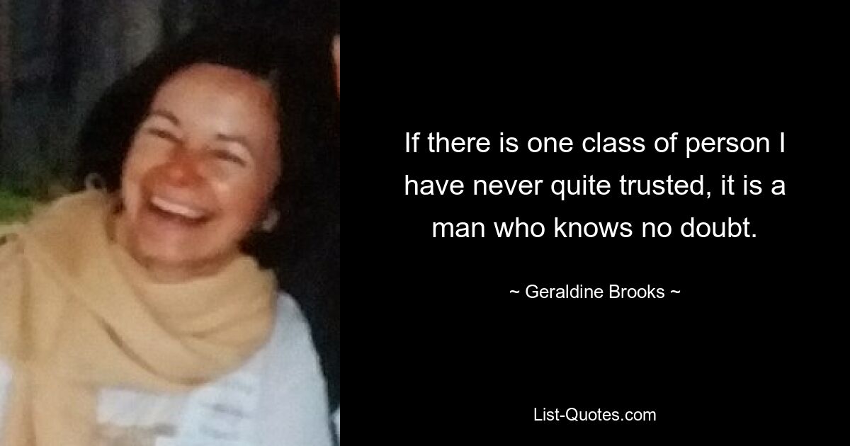 If there is one class of person I have never quite trusted, it is a man who knows no doubt. — © Geraldine Brooks