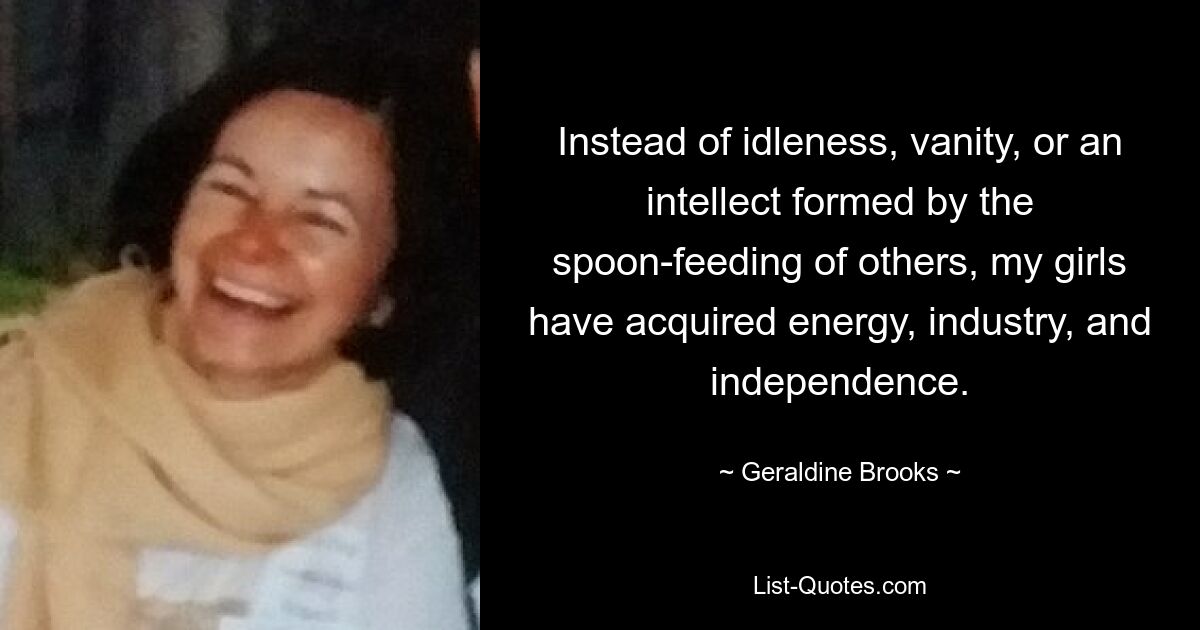 Instead of idleness, vanity, or an intellect formed by the spoon-feeding of others, my girls have acquired energy, industry, and independence. — © Geraldine Brooks