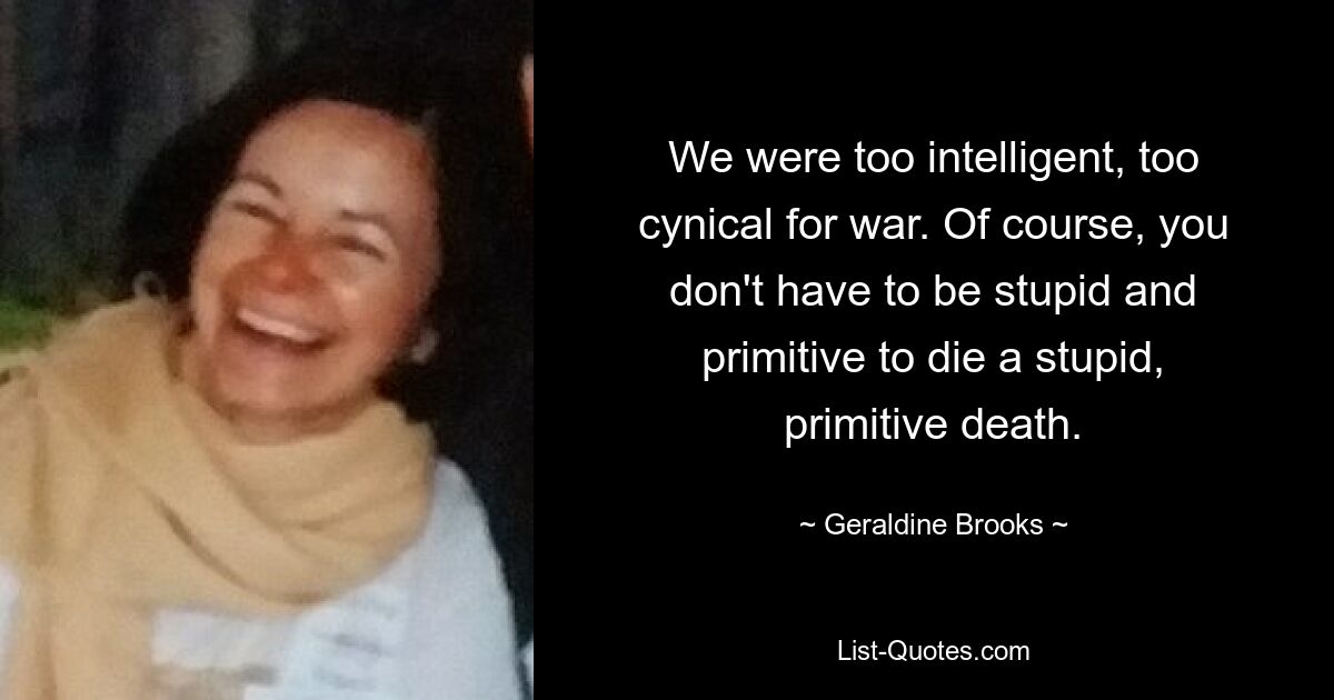 We were too intelligent, too cynical for war. Of course, you don't have to be stupid and primitive to die a stupid, primitive death. — © Geraldine Brooks