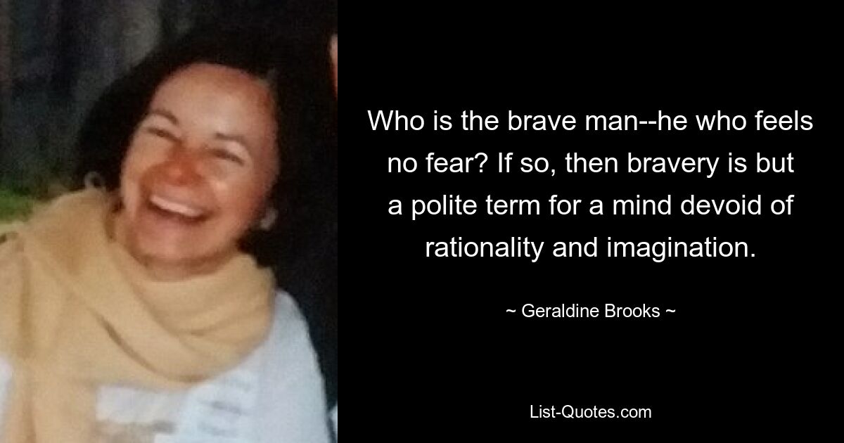 Who is the brave man--he who feels no fear? If so, then bravery is but a polite term for a mind devoid of rationality and imagination. — © Geraldine Brooks