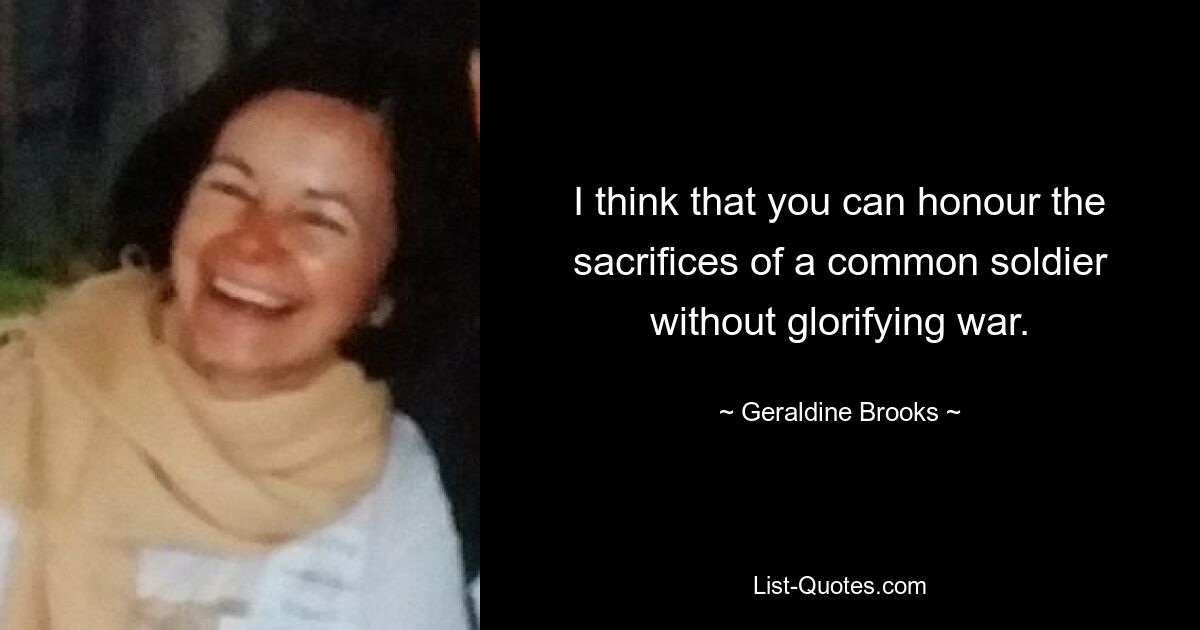 I think that you can honour the sacrifices of a common soldier without glorifying war. — © Geraldine Brooks