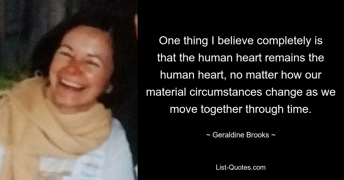 One thing I believe completely is that the human heart remains the human heart, no matter how our material circumstances change as we move together through time. — © Geraldine Brooks