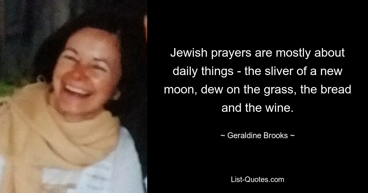 Jewish prayers are mostly about daily things - the sliver of a new moon, dew on the grass, the bread and the wine. — © Geraldine Brooks