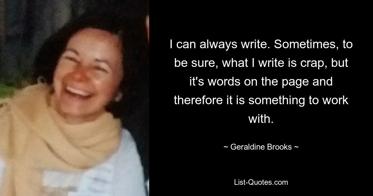 I can always write. Sometimes, to be sure, what I write is crap, but it's words on the page and therefore it is something to work with. — © Geraldine Brooks