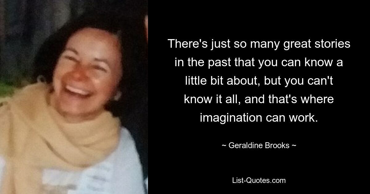 There's just so many great stories in the past that you can know a little bit about, but you can't know it all, and that's where imagination can work. — © Geraldine Brooks