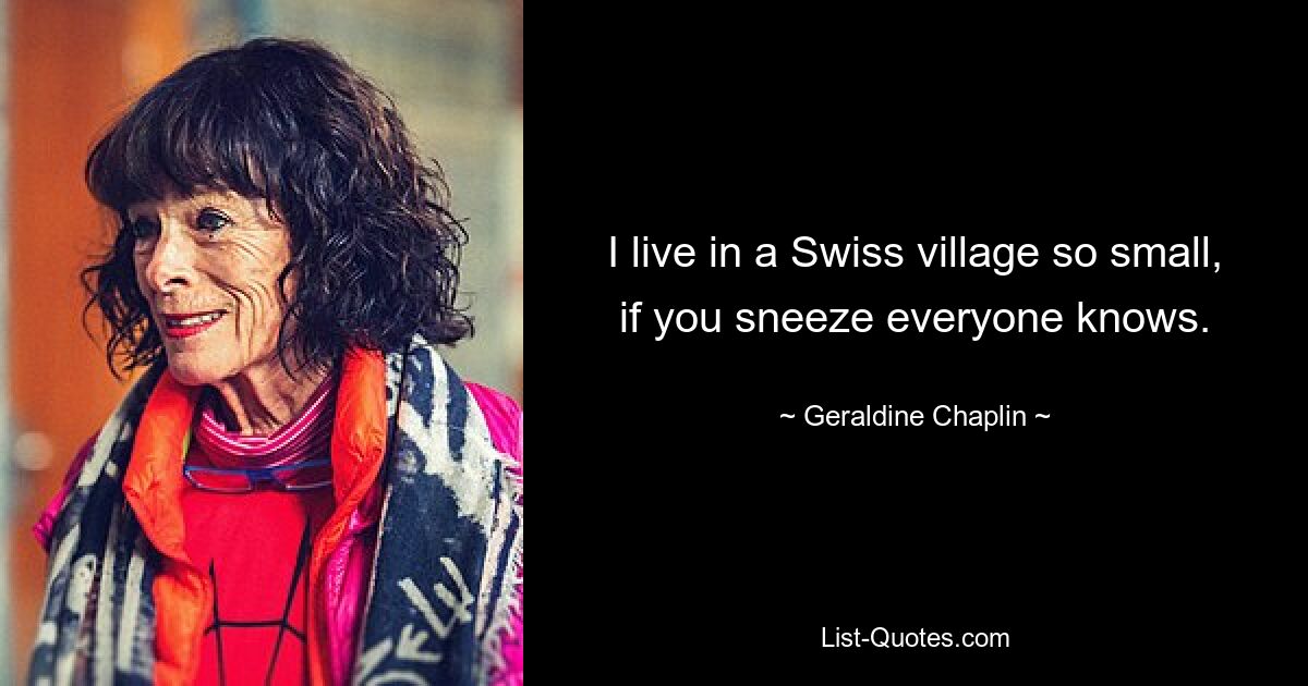 I live in a Swiss village so small, if you sneeze everyone knows. — © Geraldine Chaplin