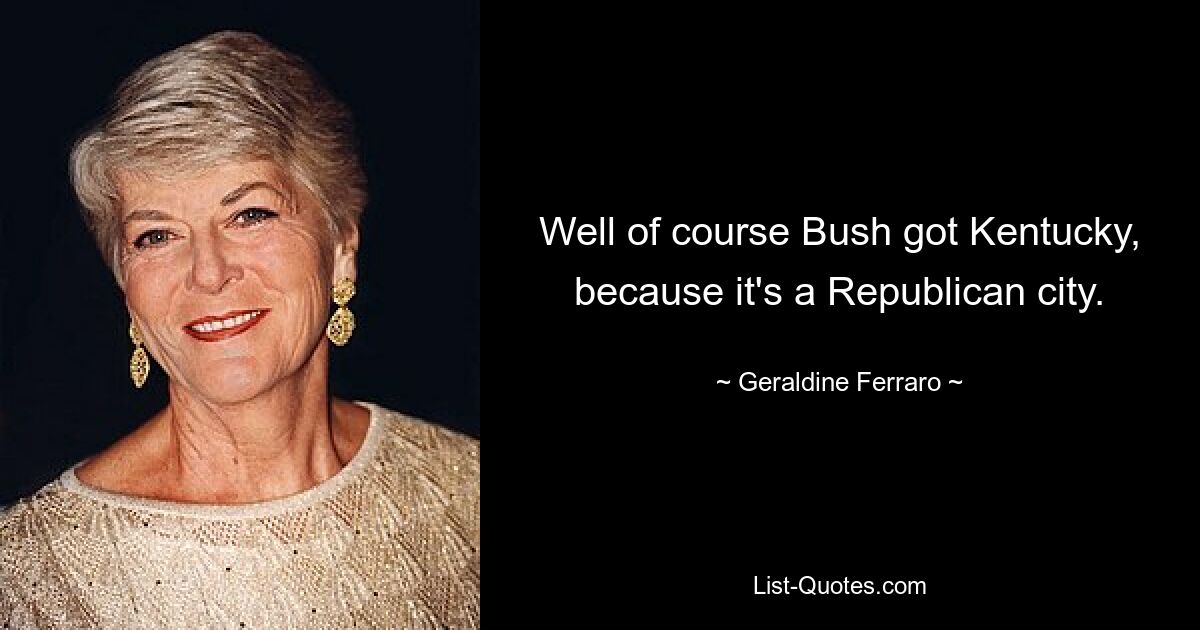 Well of course Bush got Kentucky, because it's a Republican city. — © Geraldine Ferraro