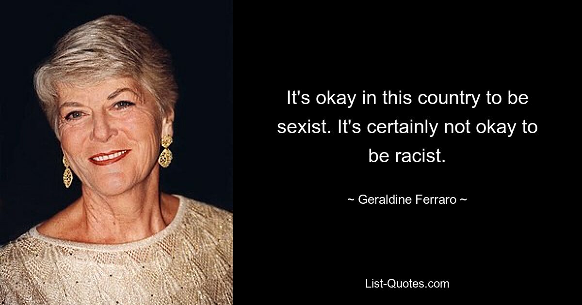 It's okay in this country to be sexist. It's certainly not okay to be racist. — © Geraldine Ferraro