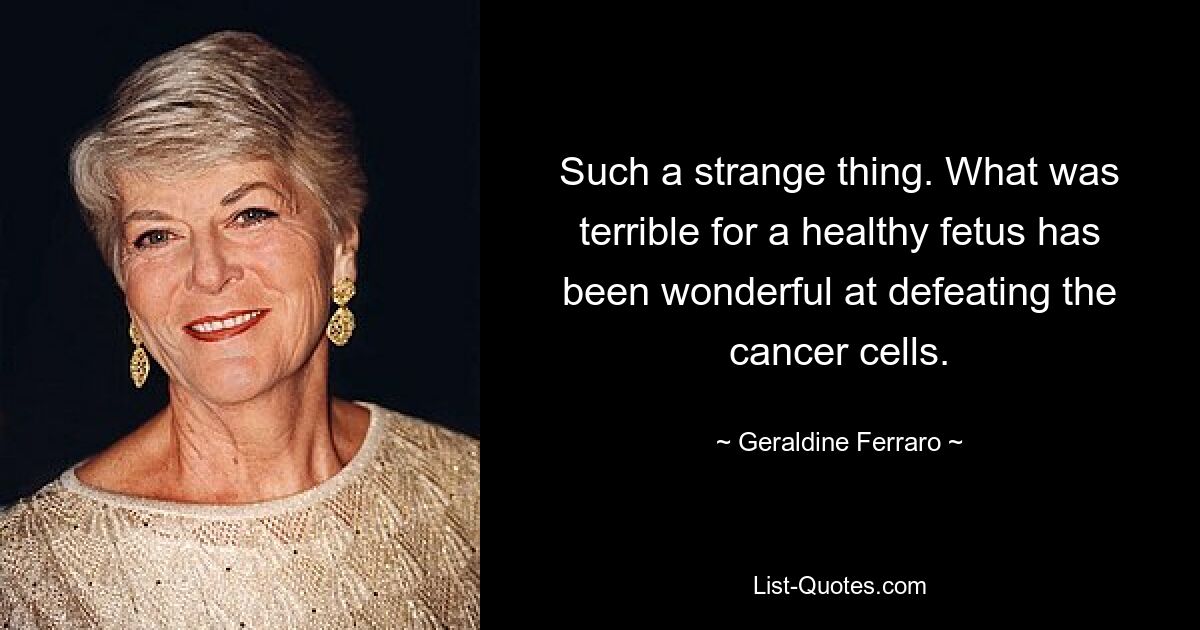 Such a strange thing. What was terrible for a healthy fetus has been wonderful at defeating the cancer cells. — © Geraldine Ferraro