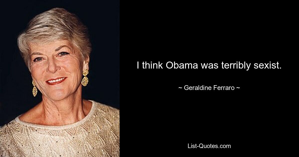 I think Obama was terribly sexist. — © Geraldine Ferraro