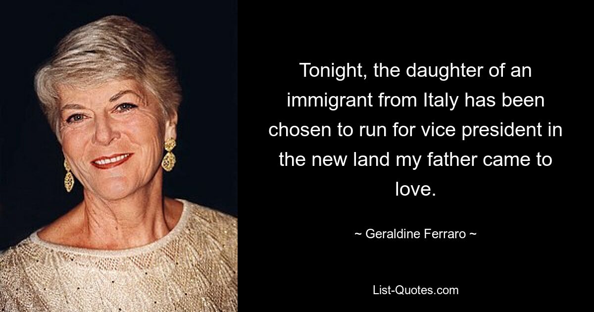 Tonight, the daughter of an immigrant from Italy has been chosen to run for vice president in the new land my father came to love. — © Geraldine Ferraro