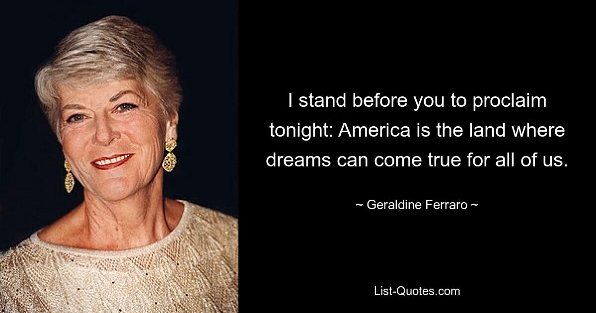 I stand before you to proclaim tonight: America is the land where dreams can come true for all of us. — © Geraldine Ferraro