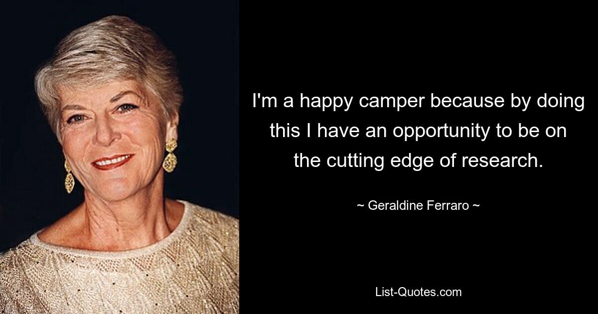 I'm a happy camper because by doing this I have an opportunity to be on the cutting edge of research. — © Geraldine Ferraro