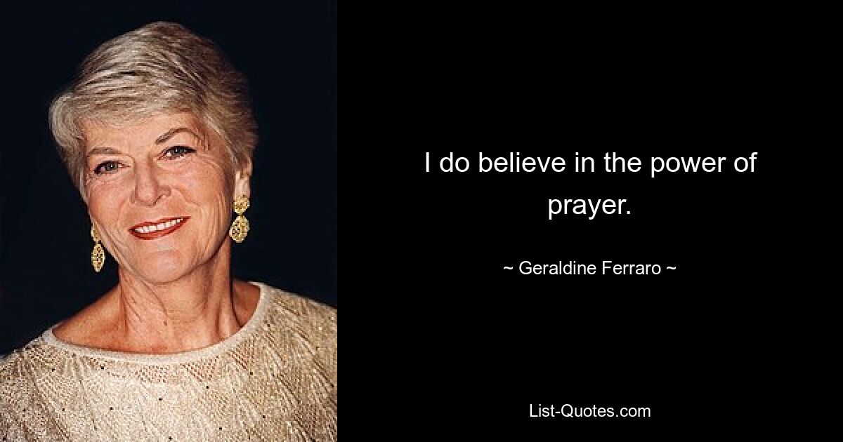 I do believe in the power of prayer. — © Geraldine Ferraro