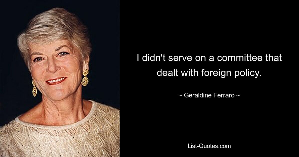 I didn't serve on a committee that dealt with foreign policy. — © Geraldine Ferraro