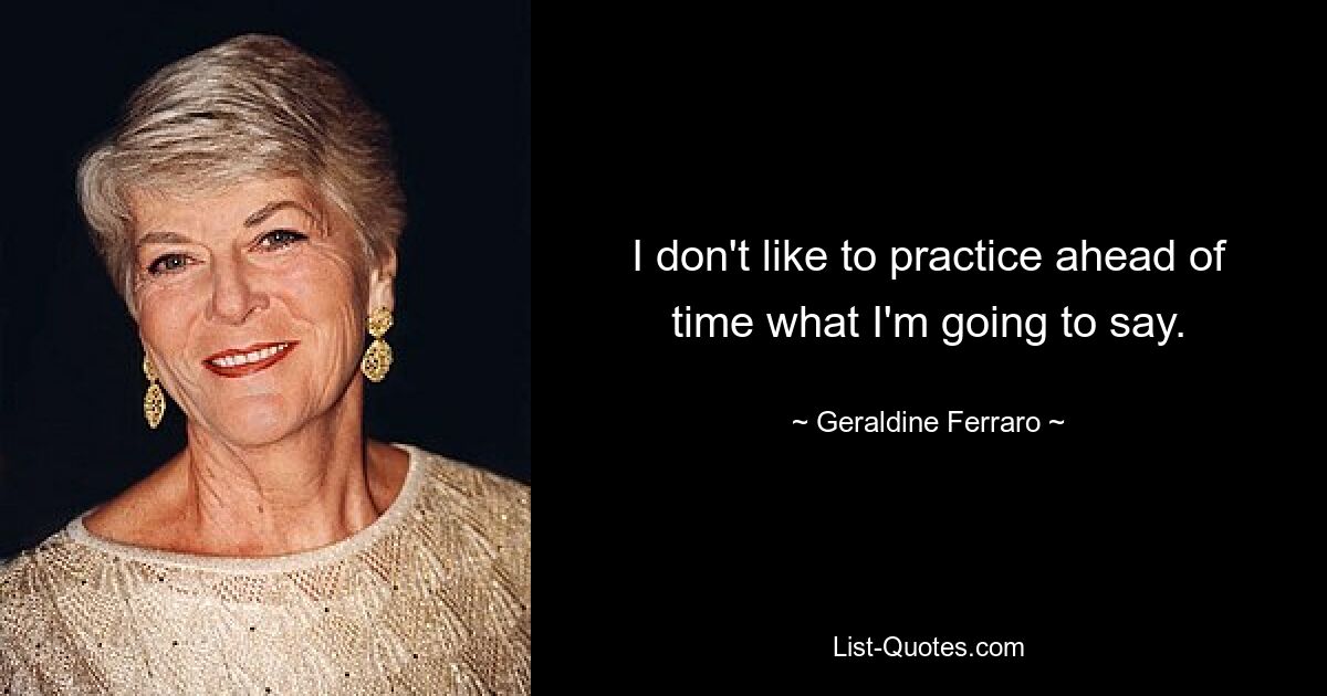 I don't like to practice ahead of time what I'm going to say. — © Geraldine Ferraro