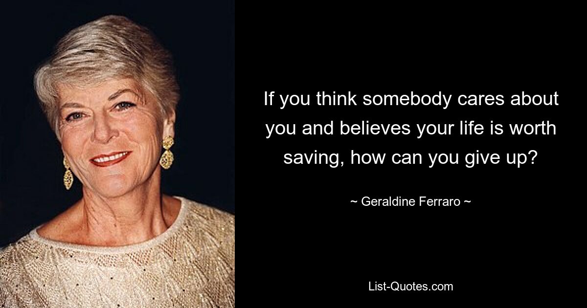 If you think somebody cares about you and believes your life is worth saving, how can you give up? — © Geraldine Ferraro