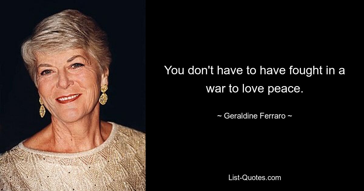 You don't have to have fought in a war to love peace. — © Geraldine Ferraro