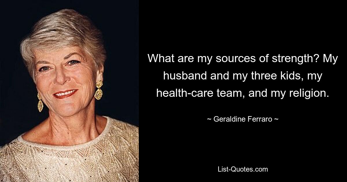 What are my sources of strength? My husband and my three kids, my health-care team, and my religion. — © Geraldine Ferraro